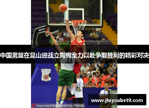 中国男篮在昆山迎战立陶宛全力以赴争取胜利的精彩对决