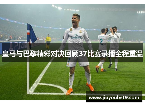 皇马与巴黎精彩对决回顾37比赛录播全程重温